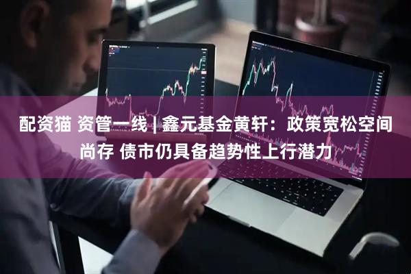 配资猫 资管一线 | 鑫元基金黄轩：政策宽松空间尚存 债市仍具备趋势性上行潜力