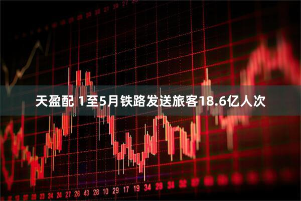 天盈配 1至5月铁路发送旅客18.6亿人次