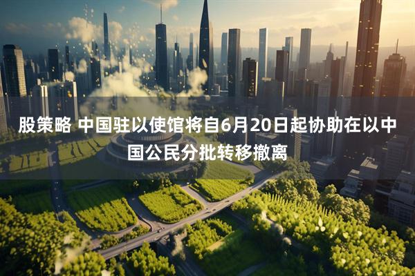 股策略 中国驻以使馆将自6月20日起协助在以中国公民分批转移撤离