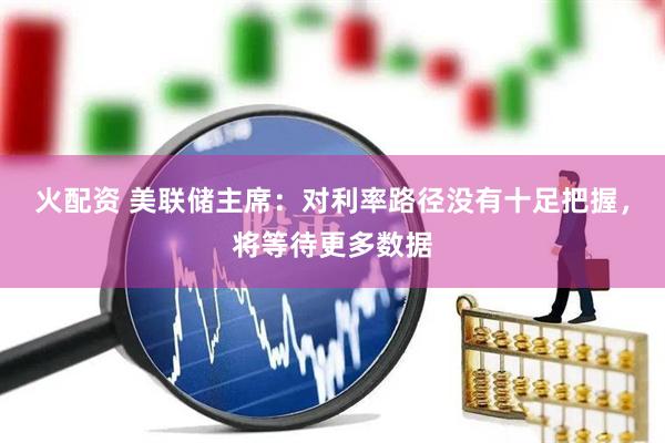 火配资 美联储主席：对利率路径没有十足把握，将等待更多数据