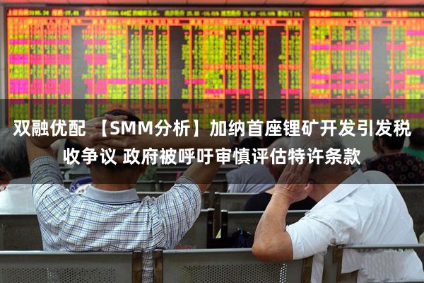 双融优配 【SMM分析】加纳首座锂矿开发引发税收争议 政府被呼吁审慎评估特许条款