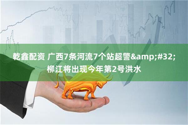 乾鑫配资 广西7条河流7个站超警&#32;柳江将出现今年第2号洪水