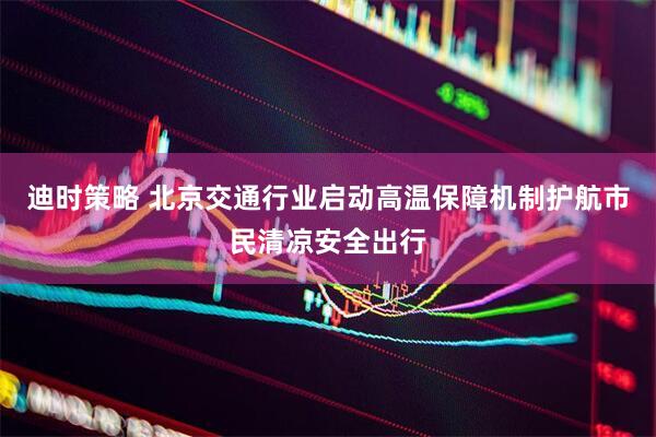 迪时策略 北京交通行业启动高温保障机制护航市民清凉安全出行