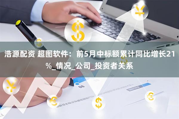 浩源配资 超图软件：前5月中标额累计同比增长21%_情况_公司_投资者关系