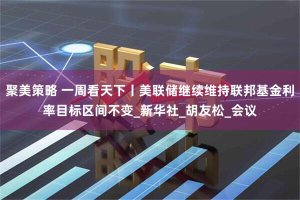 聚美策略 一周看天下丨美联储继续维持联邦基金利率目标区间不变_新华社_胡友松_会议