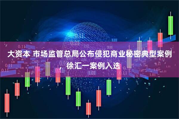 大资本 市场监管总局公布侵犯商业秘密典型案例，徐汇一案例入选
