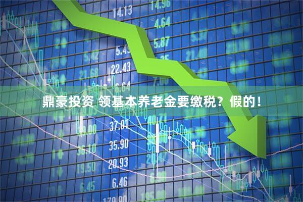 鼎豪投资 领基本养老金要缴税？假的！