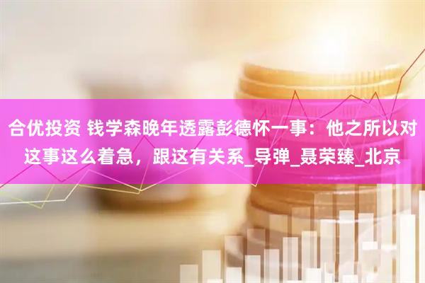 合优投资 钱学森晚年透露彭德怀一事：他之所以对这事这么着急，跟这有关系_导弹_聂荣臻_北京