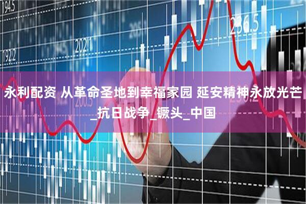 永利配资 从革命圣地到幸福家园 延安精神永放光芒_抗日战争_镢头_中国