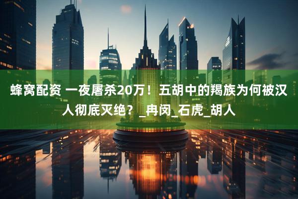 蜂窝配资 一夜屠杀20万！五胡中的羯族为何被汉人彻底灭绝？_冉闵_石虎_胡人
