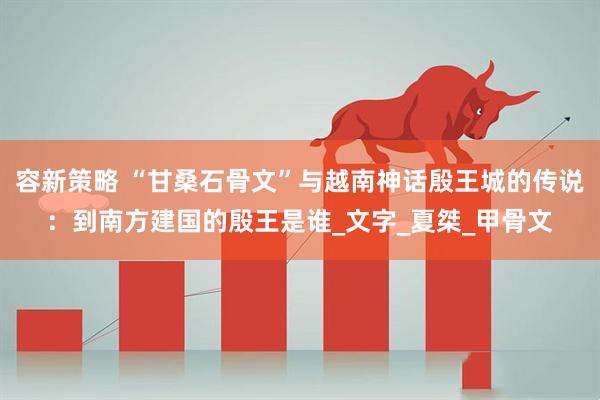 容新策略 “甘桑石骨文”与越南神话殷王城的传说：到南方建国的殷王是谁_文字_夏桀_甲骨文