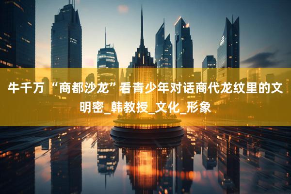 牛千万 “商都沙龙”看青少年对话商代龙纹里的文明密_韩教授_文化_形象