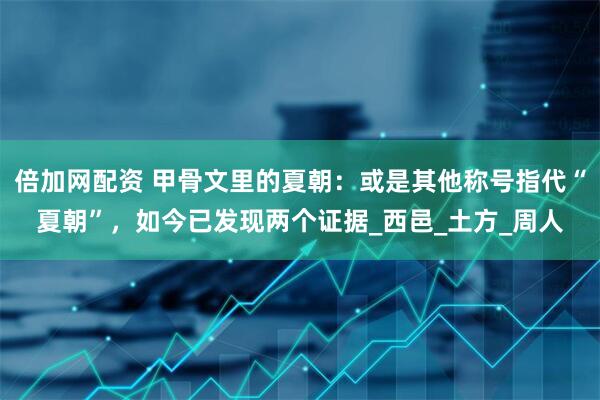 倍加网配资 甲骨文里的夏朝：或是其他称号指代“夏朝”，如今已发现两个证据_西邑_土方_周人