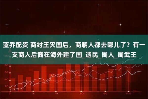 蓝乔配资 商纣王灭国后，商朝人都去哪儿了？有一支商人后裔在海外建了国_遗民_周人_周武王