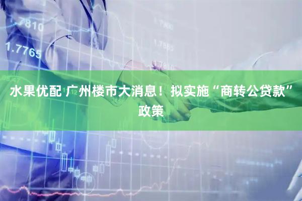 水果优配 广州楼市大消息！拟实施“商转公贷款”政策