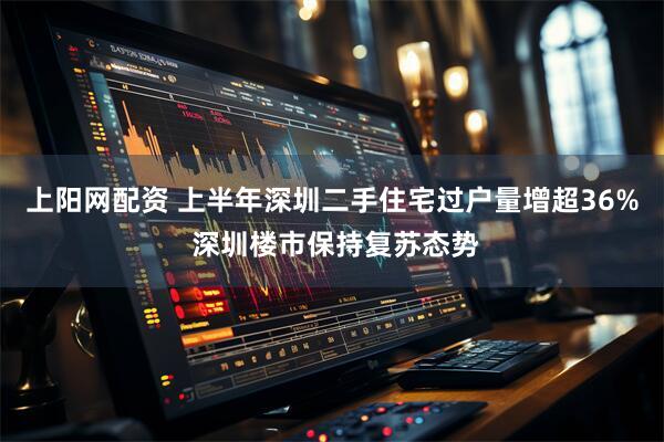 上阳网配资 上半年深圳二手住宅过户量增超36% 深圳楼市保持复苏态势