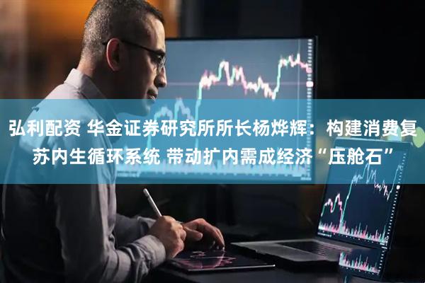 弘利配资 华金证券研究所所长杨烨辉：构建消费复苏内生循环系统 带动扩内需成经济“压舱石”
