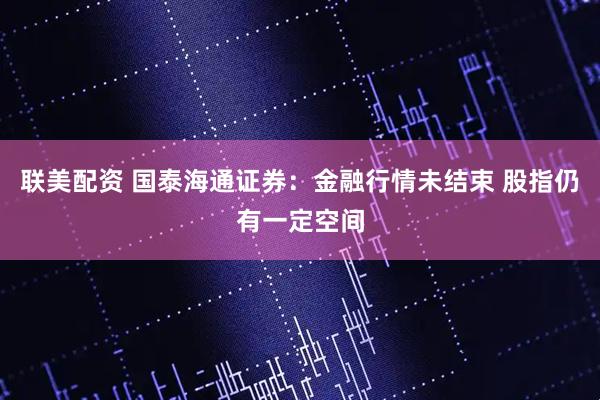 联美配资 国泰海通证券：金融行情未结束 股指仍有一定空间
