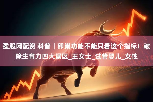 盈股网配资 科普｜卵巢功能不能只看这个指标！破除生育力四大误区_王女士_试管婴儿_女性