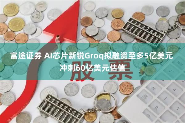 富途证券 AI芯片新锐Groq拟融资至多5亿美元 冲刺60亿美元估值