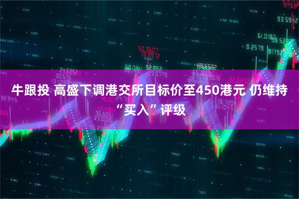 牛跟投 高盛下调港交所目标价至450港元 仍维持“买入”评级