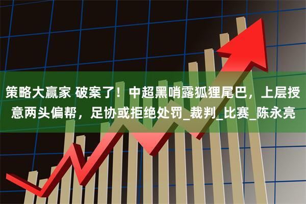 策略大赢家 破案了！中超黑哨露狐狸尾巴，上层授意两头偏帮，足协或拒绝处罚_裁判_比赛_陈永亮