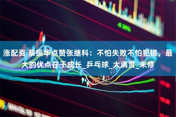 涨配资 蔡振华点赞张继科：不怕失败不怕犯错，最大的优点在于成长_乒乓球_大满贯_米修