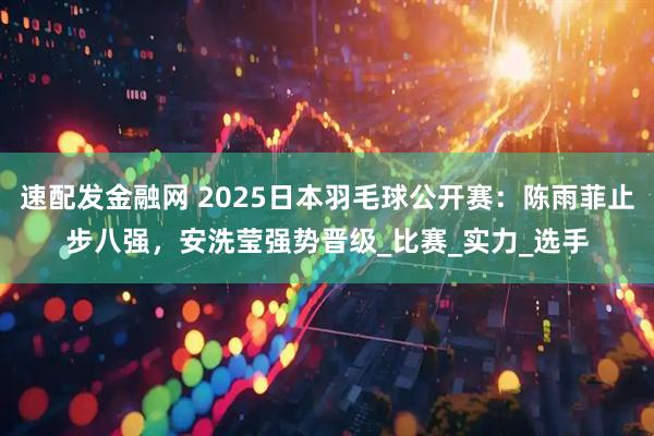 速配发金融网 2025日本羽毛球公开赛：陈雨菲止步八强，安洗莹强势晋级_比赛_实力_选手