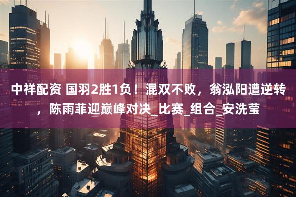 中祥配资 国羽2胜1负！混双不败，翁泓阳遭逆转，陈雨菲迎巅峰对决_比赛_组合_安洗莹