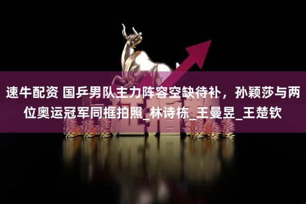 速牛配资 国乒男队主力阵容空缺待补，孙颖莎与两位奥运冠军同框拍照_林诗栋_王曼昱_王楚钦