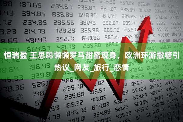恒瑞盈 王思聪懒懒罗马甜蜜现身，欧洲环游撒糖引热议_网友_旅行_恋情