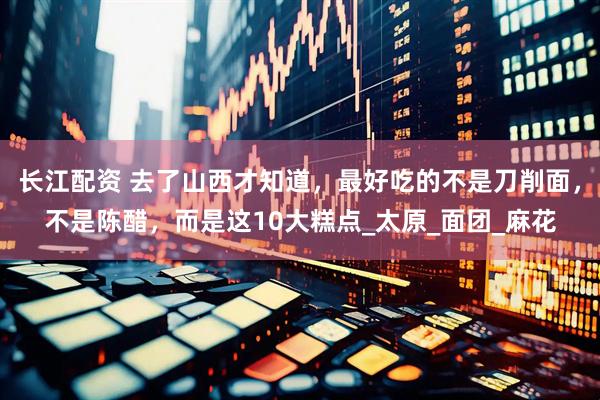长江配资 去了山西才知道，最好吃的不是刀削面，不是陈醋，而是这10大糕点_太原_面团_麻花