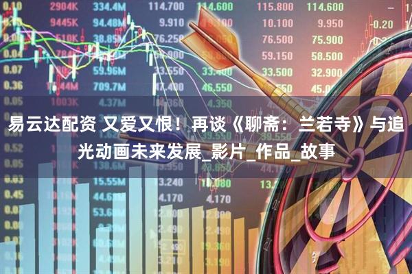 易云达配资 又爱又恨！再谈《聊斋：兰若寺》与追光动画未来发展_影片_作品_故事