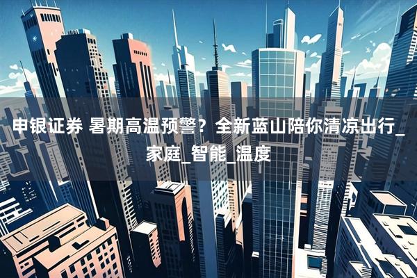 申银证券 暑期高温预警？全新蓝山陪你清凉出行_家庭_智能_温度