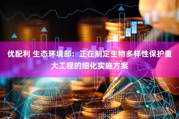 优配利 生态环境部：正在制定生物多样性保护重大工程的细化实施方案