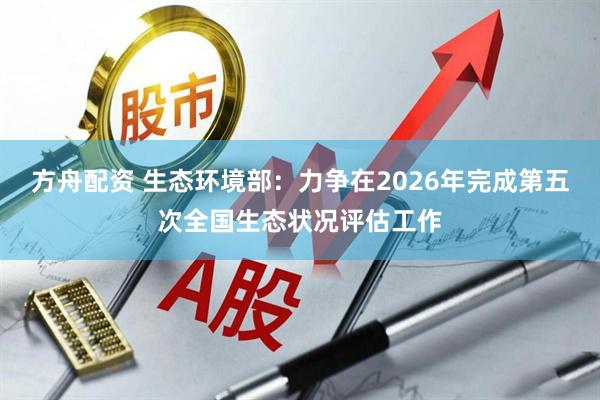 方舟配资 生态环境部：力争在2026年完成第五次全国生态状况评估工作