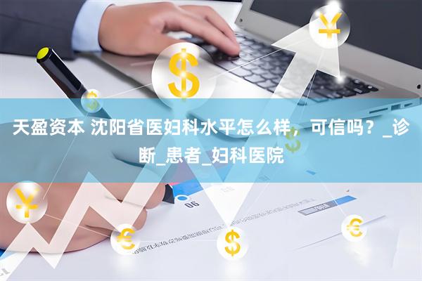 天盈资本 沈阳省医妇科水平怎么样，可信吗？_诊断_患者_妇科医院