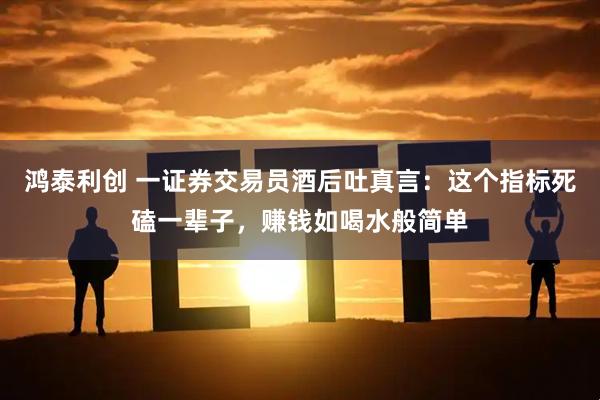 鸿泰利创 一证券交易员酒后吐真言：这个指标死磕一辈子，赚钱如喝水般简单