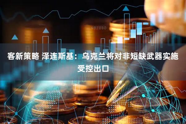 客新策略 泽连斯基：乌克兰将对非短缺武器实施受控出口