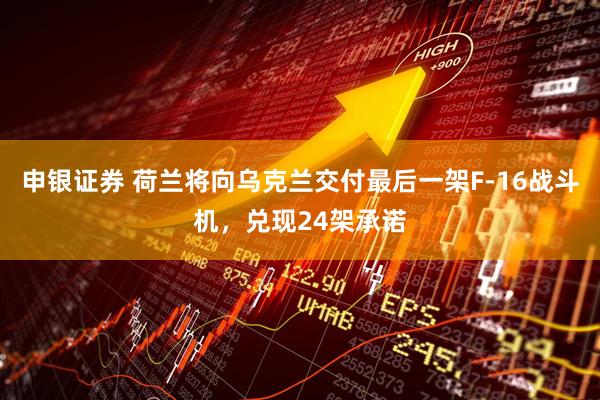 申银证券 荷兰将向乌克兰交付最后一架F-16战斗机，兑现24架承诺