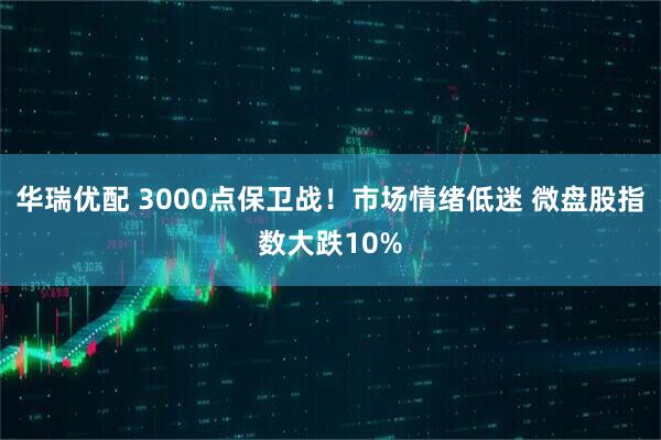 华瑞优配 3000点保卫战！市场情绪低迷 微盘股指数大跌10%