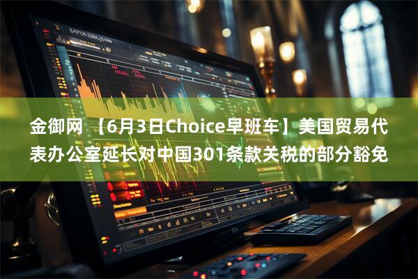 金御网 【6月3日Choice早班车】美国贸易代表办公室延长对中国301条款关税的部分豁免