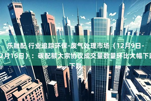 乐融配 行业追踪环保-废气处理市场（12月9日-12月15日）：碳配额大宗协议成交量数量环比大幅下跌