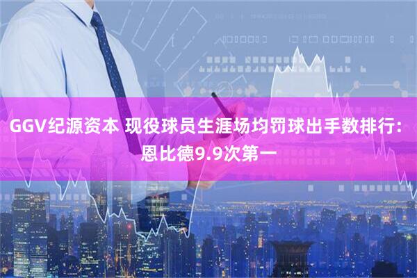 GGV纪源资本 现役球员生涯场均罚球出手数排行: 恩比德9.9次第一